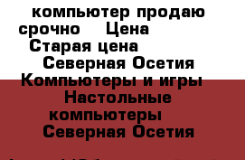 компьютер продаю срочно  › Цена ­ 15 000 › Старая цена ­ 15 000 - Северная Осетия Компьютеры и игры » Настольные компьютеры   . Северная Осетия